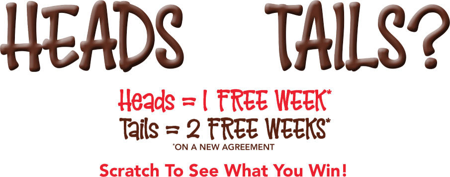 Head or tails? Heads = 1 free week* Tails = 2 free weeks* *on a new agreement Scratch To See What You Win!